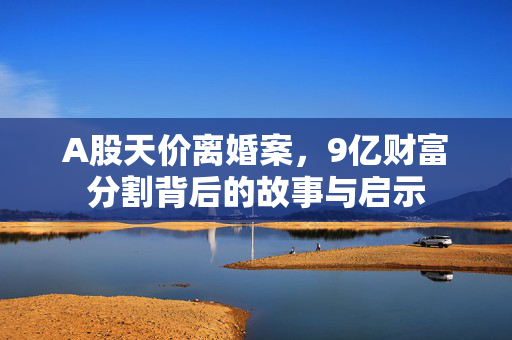 A股天价离婚案，9亿财富分割背后的故事与启示