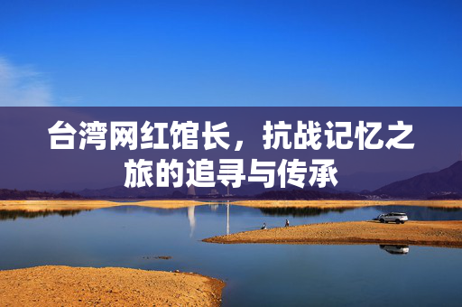 台湾网红馆长，抗战记忆之旅的追寻与传承