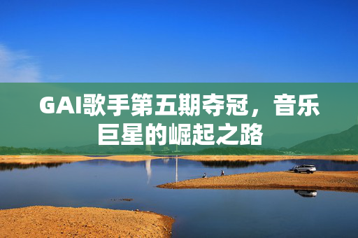 GAI歌手第五期夺冠，音乐巨星的崛起之路