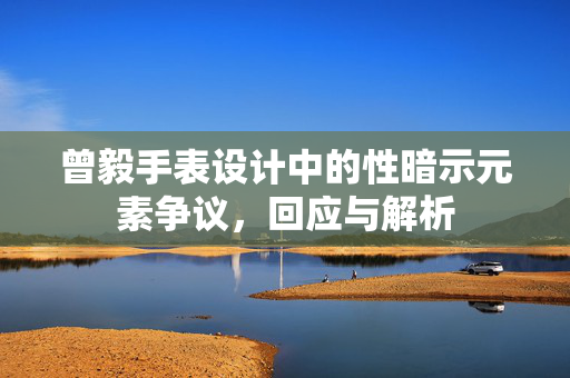 曾毅手表设计中的性暗示元素争议，回应与解析