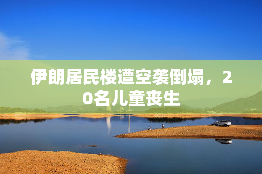 伊朗居民楼遭空袭倒塌，20名儿童丧生