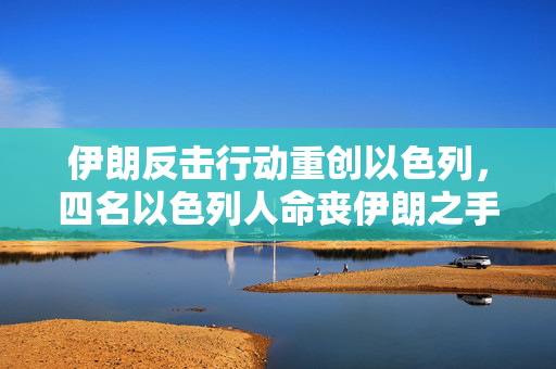 伊朗反击行动重创以色列，四名以色列人命丧伊朗之手