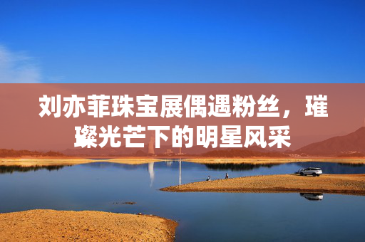 刘亦菲珠宝展偶遇粉丝，璀璨光芒下的明星风采
