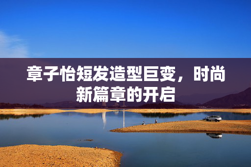 章子怡短发造型巨变，时尚新篇章的开启