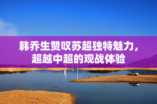 韩乔生赞叹苏超独特魅力，超越中超的观战体验