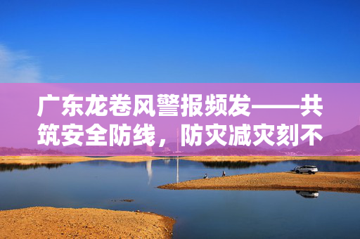 广东龙卷风警报频发——共筑安全防线，防灾减灾刻不容缓