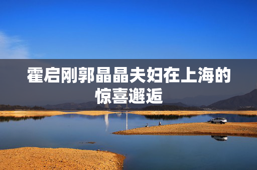 霍启刚郭晶晶夫妇在上海的惊喜邂逅