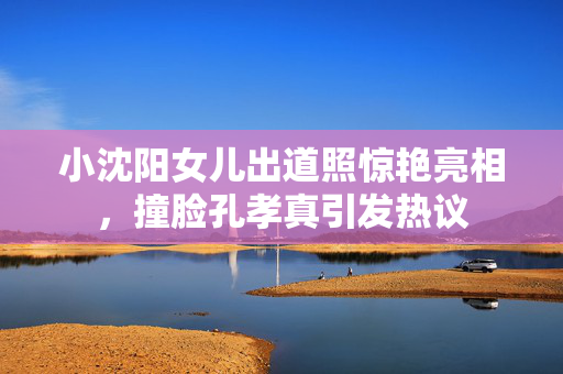 小沈阳女儿出道照惊艳亮相，撞脸孔孝真引发热议