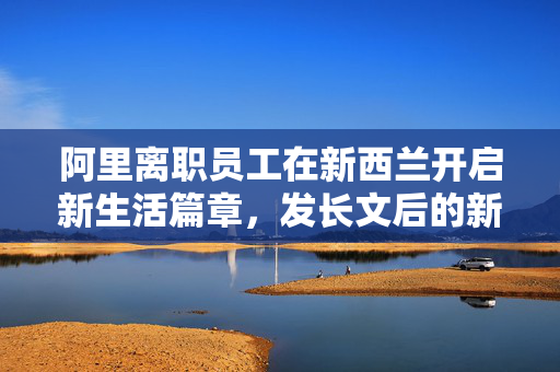 阿里离职员工在新西兰开启新生活篇章，发长文后的新篇章