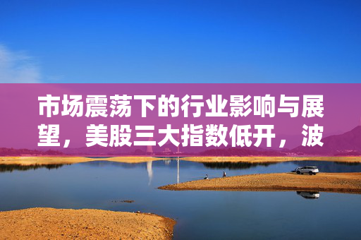 市场震荡下的行业影响与展望，美股三大指数低开，波音股价跌超5%的背后解析