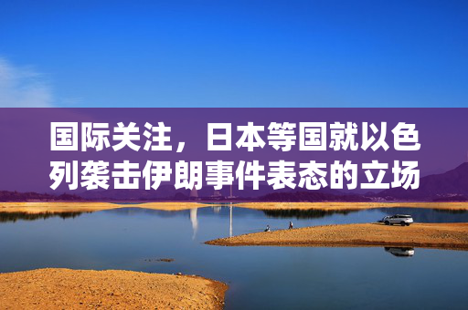 国际关注，日本等国就以色列袭击伊朗事件表态的立场分析