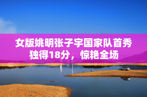 女版姚明张子宇国家队首秀独得18分，惊艳全场