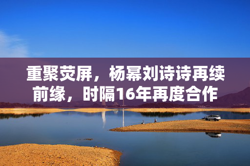 重聚荧屏，杨幂刘诗诗再续前缘，时隔16年再度合作