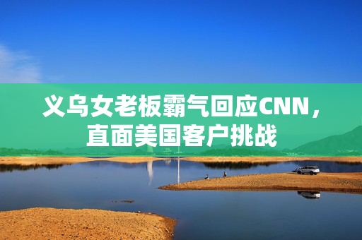 义乌女老板霸气回应CNN，直面美国客户挑战