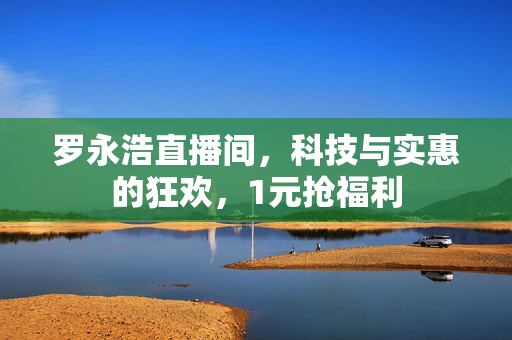 罗永浩直播间，科技与实惠的狂欢，1元抢福利