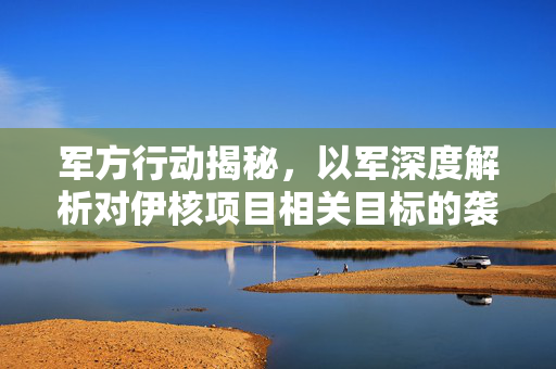 军方行动揭秘，以军深度解析对伊核项目相关目标的袭击行动