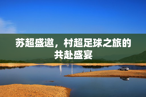 苏超盛邀，村超足球之旅的共赴盛宴