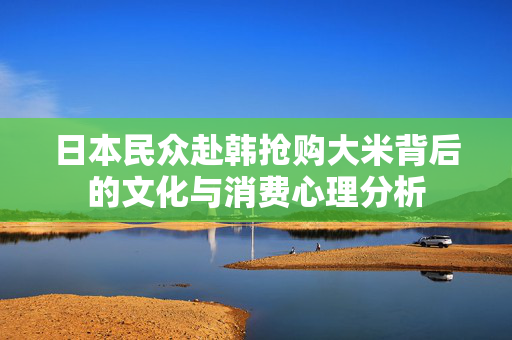日本民众赴韩抢购大米背后的文化与消费心理分析
