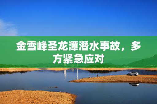 金雪峰圣龙潭潜水事故，多方紧急应对