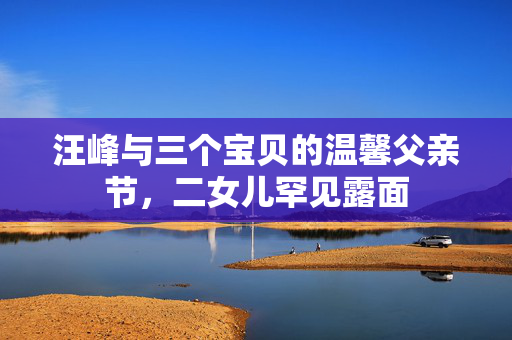 汪峰与三个宝贝的温馨父亲节，二女儿罕见露面