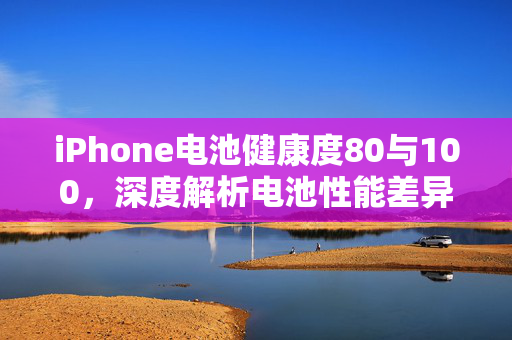 iPhone电池健康度80与100，深度解析电池性能差异