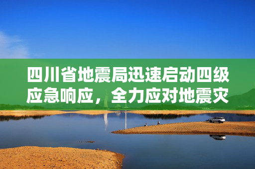 四川省地震局迅速启动四级应急响应，全力应对地震灾害的紧急措施