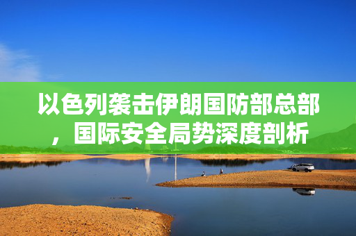 以色列袭击伊朗国防部总部，国际安全局势深度剖析