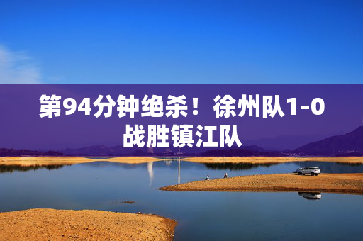 第94分钟绝杀！徐州队1-0战胜镇江队