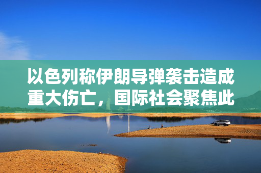 以色列称伊朗导弹袭击造成重大伤亡，国际社会聚焦此事件