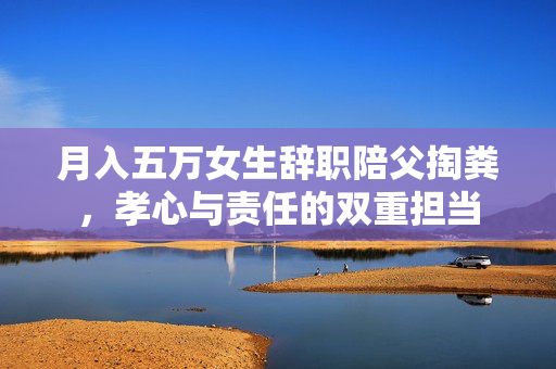 月入五万女生辞职陪父掏粪，孝心与责任的双重担当