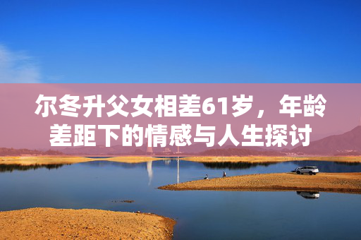 尔冬升父女相差61岁，年龄差距下的情感与人生探讨