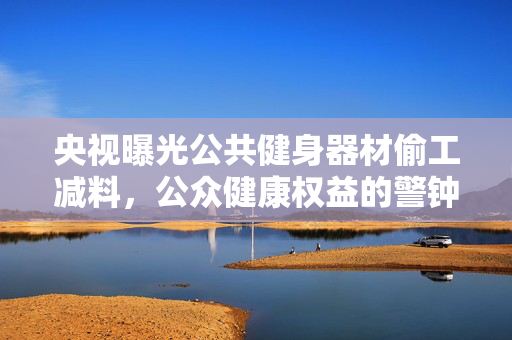 央视曝光公共健身器材偷工减料，公众健康权益的警钟长鸣