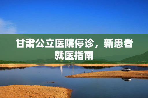甘肃公立医院停诊，新患者就医指南