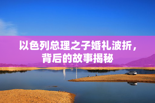 以色列总理之子婚礼波折，背后的故事揭秘