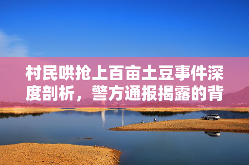 村民哄抢上百亩土豆事件深度剖析，警方通报揭露的背后真相