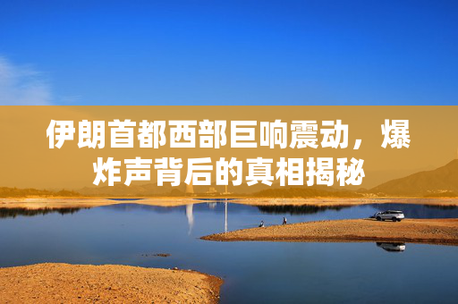 伊朗首都西部巨响震动，爆炸声背后的真相揭秘