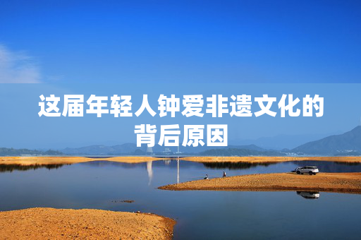 这届年轻人钟爱非遗文化的背后原因