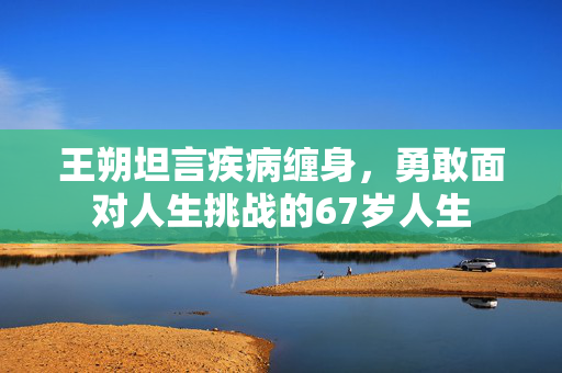 王朔坦言疾病缠身，勇敢面对人生挑战的67岁人生