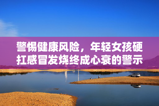 警惕健康风险，年轻女孩硬扛感冒发烧终成心衰的警示