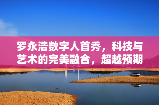 罗永浩数字人首秀，科技与艺术的完美融合，超越预期的震撼亮相
