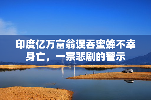 印度亿万富翁误吞蜜蜂不幸身亡，一宗悲剧的警示