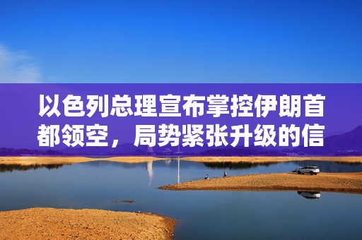 以色列总理宣布掌控伊朗首都领空，局势紧张升级的信号