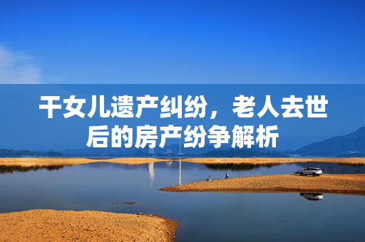 干女儿遗产纠纷，老人去世后的房产纷争解析