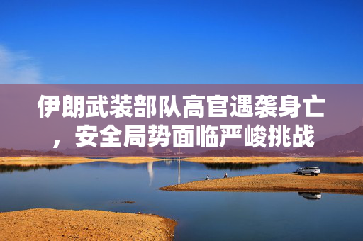 伊朗武装部队高官遇袭身亡，安全局势面临严峻挑战