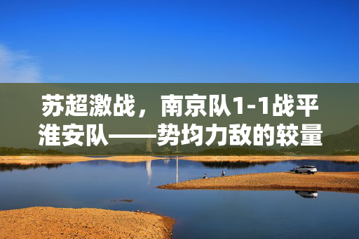 苏超激战，南京队1-1战平淮安队——势均力敌的较量