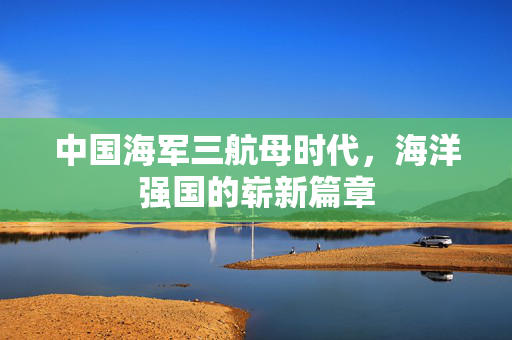 中国海军三航母时代，海洋强国的崭新篇章