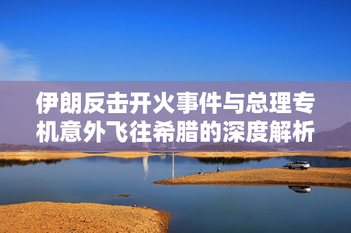 伊朗反击开火事件与总理专机意外飞往希腊的深度解析
