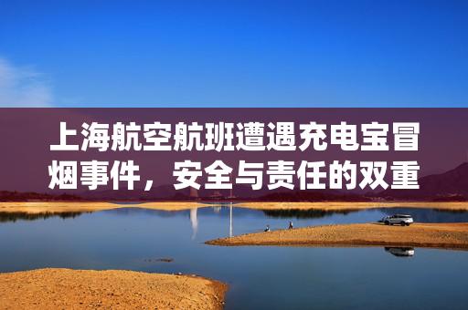 上海航空航班遭遇充电宝冒烟事件，安全与责任的双重考验