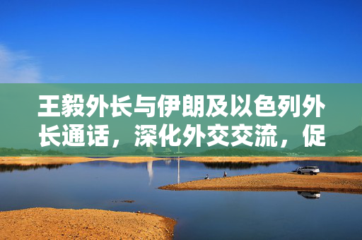 王毅外长与伊朗及以色列外长通话，深化外交交流，促进地区和平稳定