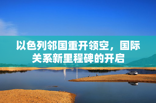 以色列邻国重开领空，国际关系新里程碑的开启